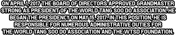 On April 1, 2017 the Board of directors approved Grandmaster Strong as President of the World Tang Soo do Association. He began the presidency on May 15, 2017. In this position, he is responsible for numerous administrative duties for  the World Tang Soo do Association and the WTSd Foundation.