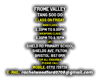 Frome Valley  Tang Soo do Class on Friday Main class  6.30pm to 8.00pm Weapons class  8.00pm to 8.15pm at Shield Rd Primary School Shields Ave, Filton,  Bristol. BS7 0RR for all enquiries  please cALL MOBILE: 07712 729726 E-MAIL:  rachelwoodford0708@gmail.com