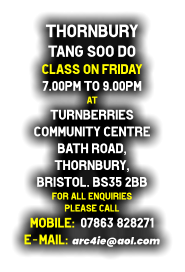 Thornbury  Tang Soo do Class on Friday 7.00pm to 9.00pm at Turnberries  Community Centre Bath Road, Thornbury, Bristol. BS35 2BB For all enquiries  please call   Mobile:  07863 828271 E-mail:  arc4ie@aol.com