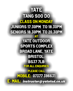 Yate  Tang Soo do Class on Monday Juniors 17.30pm  to 18.30pm Seniors 18.30pm  to 20.30pm at Yate Outdoor  Sports Complex Broad Lane, Yate Bristol. BS37 7LB For all enquiries  please call   Mobile:  07377 396631 E-mail:  instructor@yatetsd.co.uk