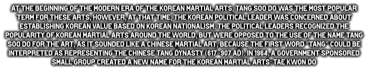 At the beginning of the modern era of the Korean martial arts, Tang Soo do was the most popular term for these arts, however, at that time, the Korean political leader was concerned about establishing Korean value based on Korean nationalism. The political leaders recognized the popularity of Korean martial arts around the world, but were opposed to the use of the name Tang Soo do for the art, as it sounded like a Chinese martial art, because the first word “Tang” could be interpreted as representing the Chinese Tang Dynasty (617-907 AD). In 1964, a government sponsored small group created a new name for the Korean martial arts: Tae Kwon do