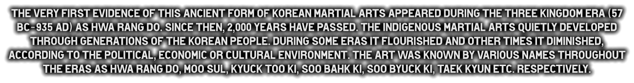 The very first evidence of this ancient form of Korean martial arts appeared during the Three Kingdom era (57 BC-935 Ad) as Hwa Rang do. Since then, 2,000 years have passed. The indigenous martial arts quietly developed through generations of the Korean people. during some eras it flourished and other times it diminished, according to the political, economic or cultural environment. The art was known by various names throughout the eras as Hwa Rang do, Moo Sul, Kyuck Too Ki, Soo Bahk Ki, Soo Byuck Ki, Taek Kyun etc. respectively.