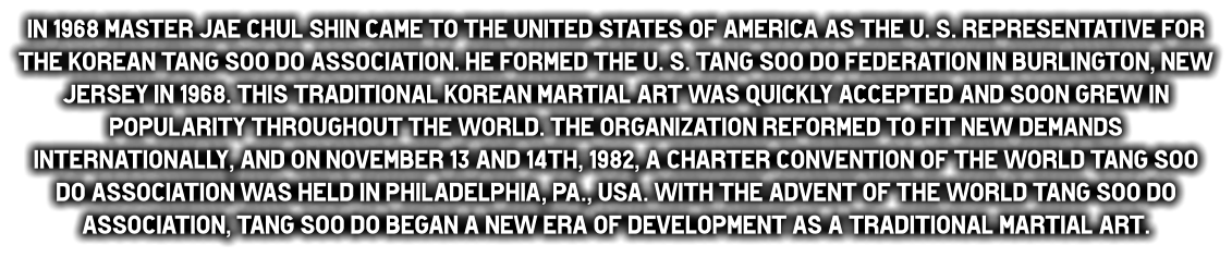 In 1968 Master Jae Chul Shin came to the United States of America as the U. S. representative for the Korean Tang Soo do Association. He formed the U. S. Tang Soo do Federation in Burlington, New Jersey in 1968. This traditional Korean Martial Art was quickly accepted and soon grew in popularity throughout the World. The organization reformed to fit new demands internationally, and on November 13 and 14th, 1982, a charter convention of the World Tang Soo do Association was held in Philadelphia, PA., USA. With the advent of the World Tang Soo do Association, Tang Soo do began a new era of development as a traditional martial art.