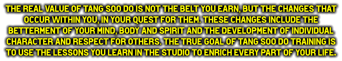 The real value of Tang Soo do is not the belt you earn, but the changes that occur within you, in your quest for them. These changes include the betterment of your mind, body and spirit and the development of individual character and respect for others. The true goal of Tang Soo do training is to use the lessons you learn in the studio to enrich every part of your life.