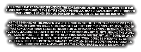 Following 1945 Korean independence, the Korean martial arts were again merged and flourished throughout the entire Korean Peninsula. Many organizations were founded with various names such as Soo Bahk do, Tang Soo do, Tae Soo do and so on.   At the beginning of the modern era of the Korean martial arts, Tang Soo do was the most popular term for these arts, however, at that time, the Korean political leader was concerned about establishing Korean value based on Korean nationalism. The political leaders recognized the popularity of Korean martial arts around the world, but were opposed to the use of the name Tang Soo do for the art, as it sounded like a Chinese martial art, because the first word “Tang” could be interpreted as representing the Chinese Tang dynasty (617-907 Ad). In 1964, a government sponsored small group created a new name for the Korean martial arts: Tae Kwon do