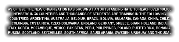 As of 1996, the new organization has grown at an outstanding rate to reach over 100,000 members in 36 countries and thousands of students are training in the following countries; Argentina, Australia, Belgium, Brazil, Bolivia, Bulgaria, Canada, China, Chile, Columbia, Costa Rica, Czechoslovakia, England, Germany, Greece, Guam, Holland, India, Italy, Korea, Mozambique, Mexico, Pakistan, Peru, Philippines, Poland, Puerto Rico, Romania, Russia, Scotland, Seychelles, South Africa, Saudi Arabia, Sweden, Uruguay and the USA .