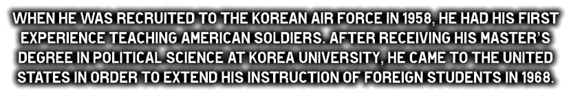 When he was recruited to the Korean Air Force in 1958, he had his first experience teaching American soldiers. After receiving his Master’s degree in Political Science at Korea University, he came to the United States in order to extend his instruction of foreign students in 1968.