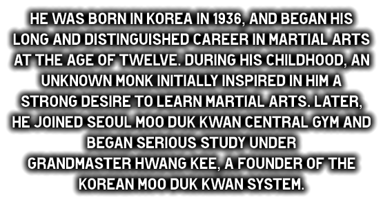 He was born in Korea in 1936, and began his long and distinguished career in martial arts at the age of twelve. during his childhood, an unknown monk initially inspired in him a strong desire to learn martial arts. Later, he joined Seoul Moo duk Kwan central gym and began serious study under  Grandmaster Hwang Kee, a founder of the Korean Moo duk Kwan system.
