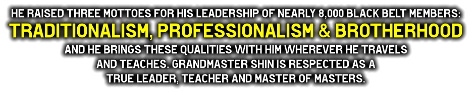 He raised three Mottoes for his leadership of nearly 8,000 black belt members:  TRAdITIONALISM, PROFESSIONALISM & BROTHERHOOd  and he brings these qualities with him wherever he travels  and teaches. Grandmaster Shin is respected as a  true leader, teacher and master of masters.