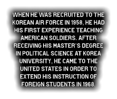 When he was recruited to the Korean Air Force in 1958, he had his first experience teaching American soldiers. After receiving his Master’s degree in Political Science at Korea University, he came to the United States in order to extend his instruction of  foreign students in 1968.