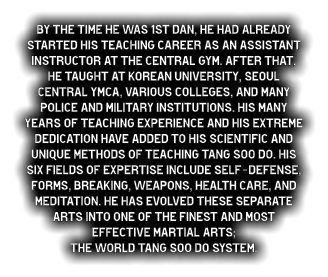By the time he was 1st dan, he had already started his teaching career as an assistant instructor at the central gym. After that, he taught at Korean University, Seoul Central YMCA, various colleges, and many police and military institutions. His many years of teaching experience and his extreme dedication have added to his scientific and unique methods of teaching Tang Soo do. His six fields of expertise include self-defense, forms, breaking, weapons, health care, and meditation. He has evolved these separate arts into one of the finest and most effective martial arts;  The World Tang Soo do system.