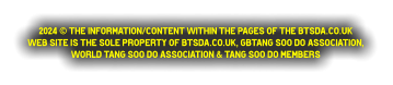 2024 © The information/content within the pages of the btsda.co.uk  web site is the sole property of btsda.co.uk, GBTang Soo do Association,  World Tang Soo do Association & Tang Soo do Members