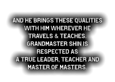 and he brings these qualities with him wherever he  travels & teaches. Grandmaster Shin is respected as  a true leader, teacher and master of masters.