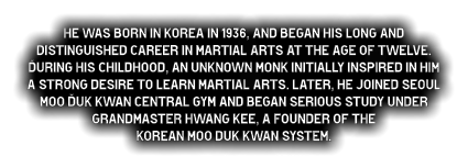 He was born in Korea in 1936, and began his long and distinguished career in martial arts at the age of twelve. During his childhood, an unknown monk initially inspired in him a strong desire to learn martial arts. Later, he joined Seoul Moo Duk Kwan central gym and began serious study under  Grandmaster Hwang Kee, a founder of the  Korean Moo duk Kwan system.