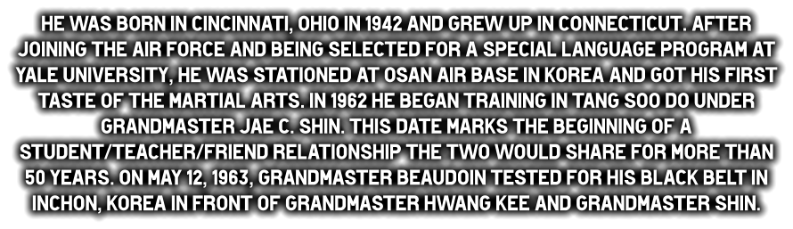 He was born in Cincinnati, Ohio in 1942 and grew up in Connecticut. After joining the Air Force and being selected for a special language program at Yale University, he was stationed at Osan Air Base in Korea and got his first taste of the martial arts. In 1962 he began training in Tang Soo do under Grandmaster Jae C. Shin. This date marks the beginning of a student/teacher/friend relationship the two would share for more than 50 years. On May 12, 1963, Grandmaster Beaudoin tested for his black belt in Inchon, Korea in front of Grandmaster Hwang Kee and Grandmaster Shin.