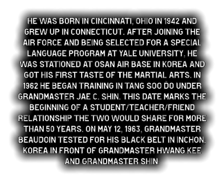 He was born in Cincinnati, Ohio in 1942 and grew up in Connecticut. After joining the Air Force and being selected for a special language program at Yale University, he was stationed at Osan Air Base in Korea and got his first taste of the martial arts. In 1962 he began training in Tang Soo Do under Grandmaster Jae C. Shin. This date marks the beginning of a student/teacher/friend relationship the two would share for more than 50 years. On May 12, 1963, Grandmaster Beaudoin tested for his black belt in Inchon, Korea in front of Grandmaster Hwang Kee and Grandmaster Shin.