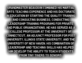 Grandmaster Beaudoin combined his martial arts teaching experience and his Doctorate in Education by starting the Quality Training and Consulting business, conducting leadership training programs for private and public organizations. He has served as a college professor at the University of Connecticut, an adjunct professor for Post University, Illinois State University, and the University of New Haven. His combination of leadership and teaching skills has helped him develop the ability to teach students from Tiny Tigers to seniors.