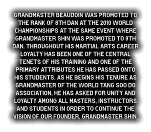 Grandmaster Beaudoin was promoted to the rank of 8th dan at the 2010 World Championships at the same event where Grandmaster Shin was promoted to 9th dan. Throughout his martial arts career loyalty has been one of the central tenets of his training and one of the primary attributes he has passed onto his students. As he begins his tenure as Grandmaster of the World Tang Soo do Association, he has asked for unity and loyalty among all Masters, instructors and students in order to continue the vision of our founder, Grandmaster Shin.
