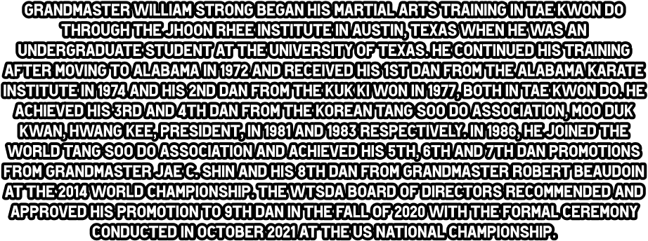 Grandmaster William Strong began his martial arts training in Tae Kwon do through the Jhoon Rhee Institute in Austin, Texas when he was an undergraduate student at the University of Texas. He continued his training after moving to Alabama in 1972 and received his 1st dan from the Alabama Karate Institute in 1974 and his 2nd dan from the Kuk Ki Won in 1977, both in Tae Kwon do. He achieved his 3rd and 4th dan from the Korean Tang Soo do Association, Moo duk Kwan, Hwang Kee, President, in 1981 and 1983 respectively. In 1986, he joined the World Tang Soo do Association and achieved his 5th, 6th and 7th dan promotions from Grandmaster Jae C. Shin and his 8th dan from Grandmaster Robert Beaudoin at the 2014 World Championship. The WTSdA Board of directors recommended and approved his promotion to 9th dan in the Fall of 2020 with the formal ceremony conducted in October 2021 at the US National Championship.