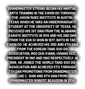Grandmaster Strong began his martial arts training in Tae Kwon do through the Jhoon Rhee Institute in Austin, Texas when he was an undergraduate student at the University of Texas. He received his 1st dan from the Alabama Karate Institute in 1974 and his 2nd dan from the Kuk Ki Won in 1977, both in Tae Kwon do. He achieved his 3rd and 4th dan from the Korean Tang Soo do Association, Moo duk Kwan, Hwang Kee, President in 1981 and 1983 respectively. In 1986, he joined the World Tang Soo do Association and achieved 5th through 7th dan promotions from Grandmaster Jae C. Shin and 8th dan from Grandmaster Robert Beaudoin in 2014.