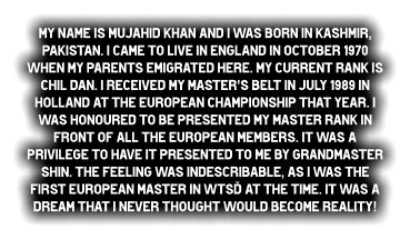 My name is Mujahid Khan and I was born in Kashmir, Pakistan. I came to live in England in October 1970 when my parents emigrated here. My current rank is Chil dan. I received my Master's belt in July 1989 in Holland at the European Championship that year. I was honoured to be presented my Master rank in front of all the European members. It was a privilege to have it presented to me by Grandmaster Shin. The feeling was indescribable, as I was the first European Master in WTSD at the time. It was a dream that I never thought would become reality!