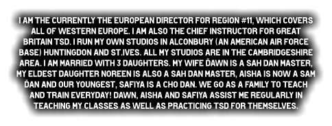 I am the currently the European director for Region #11, which covers all of Western Europe. I am also the Chief Instructor for Great Britain TSd. I run my own studios in Alconbury (An American Air Force Base) Huntingdon and St.Ives. All my studios are in the Cambridgeshire area. I am married with 3 daughters. My wife Dawn is a Sah dan Master, my eldest daughter Noreen is also a Sah dan Master, Aisha is now a Sam Dan and our youngest, Safiya is a Cho dan. We go as a family to teach and train EVERYdAY! dawn, Aisha and Safiya assist me regularly in teaching my classes as well as practicing TSd for themselves.