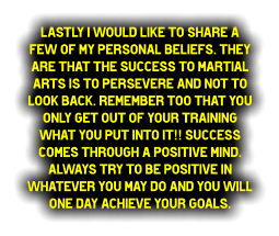 Lastly I would like to share a few of my personal beliefs. They are that the success to Martial Arts is to persevere and not to look back. Remember too that you only get out of your training what you PUT INTO IT!! Success comes through a positive mind. Always try to be positive in whatever you may do and you will one day achieve your goals.