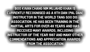 Boo Kwan Chang Nim Mujahid Khan is currently recognised as a 8th dan (Pal dan) Instructor in the World Tang Soo do Association. He has been training in the Martial Arts for over 48 years and has received many awards, including Instructor of the year 1987 and many other commendations and appreciation awards from the Association