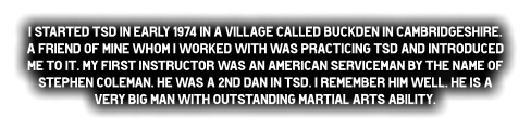 I started TSd in early 1974 in a village called Buckden in Cambridgeshire. A friend of mine whom I worked with was practicing TSd and introduced me to it. My first instructor was an American serviceman by the name of Stephen Coleman. He was a 2nd dan in TSd. I remember him well. He is a very big man with OUTSTANdING Martial Arts ability.