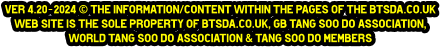 ver 4.20-2024 © The information/content within the pages of the btsda.co.uk  web site is the sole property of btsda.co.uk, GB Tang Soo do Association,  World Tang Soo do Association & Tang Soo do Members