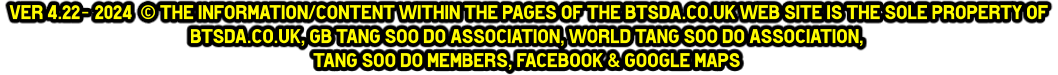 Ver 4.22- 2024  © The information/content within the pages of the btsda.co.uk web site is the sole property of  btsda.co.uk, GB Tang Soo do Association, World Tang Soo do Association,  Tang Soo do Members, Facebook & Google maps