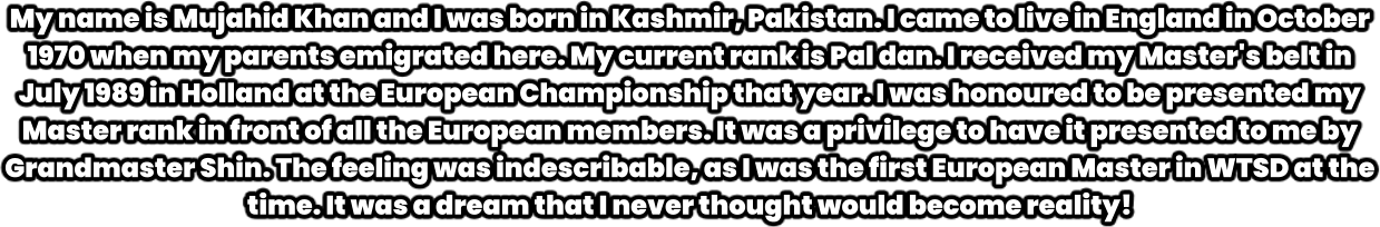 My name is Mujahid Khan and I was born in Kashmir, Pakistan. I came to live in England in October 1970 when my parents emigrated here. My current rank is Pal dan. I received my Master's belt in July 1989 in Holland at the European Championship that year. I was honoured to be presented my Master rank in front of all the European members. It was a privilege to have it presented to me by Grandmaster Shin. The feeling was indescribable, as I was the first European Master in WTSD at the time. It was a dream that I never thought would become reality!