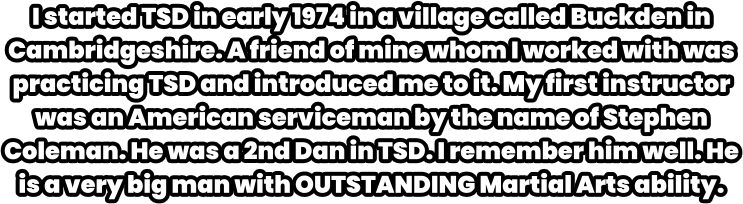 I started TSD in early 1974 in a village called Buckden in Cambridgeshire. A friend of mine whom I worked with was practicing TSD and introduced me to it. My first instructor was an American serviceman by the name of Stephen Coleman. He was a 2nd Dan in TSD. I remember him well. He is a very big man with OUTSTANDING Martial Arts ability.