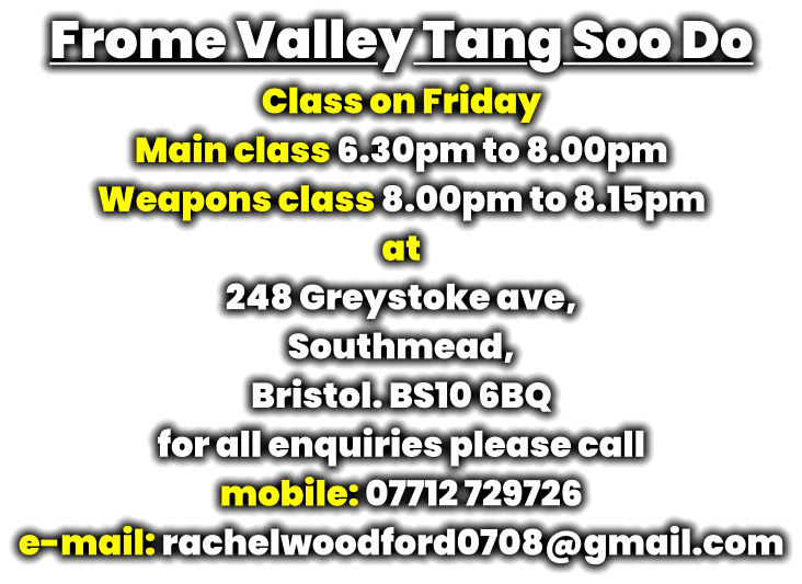 Frome Valley Tang Soo Do Class on Friday Main class 6.30pm to 8.00pm Weapons class 8.00pm to 8.15pm at 248 Greystoke ave, Southmead, Bristol. BS10 6BQ for all enquiries please call mobile: 07712 729726 e-mail: rachelwoodford0708@gmail.com