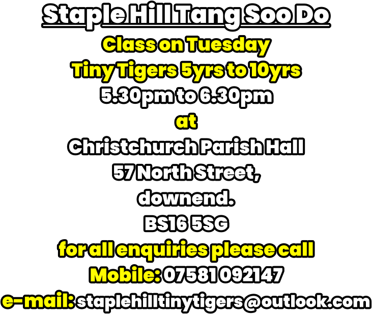 Staple Hill Tang Soo Do Class on Tuesday Tiny Tigers 5yrs to 10yrs 5.30pm to 6.30pm at Christchurch Parish Hall 57 North Street,  downend. BS16 5SG for all enquiries please call Mobile: 07581 092147 e-mail: staplehilltinytigers@outlook.com