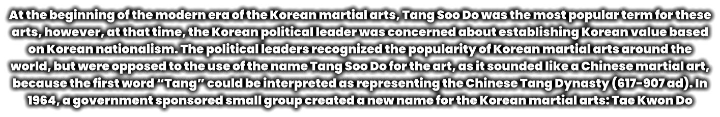 At the beginning of the modern era of the Korean martial arts, Tang Soo Do was the most popular term for these arts, however, at that time, the Korean political leader was concerned about establishing Korean value based on Korean nationalism. The political leaders recognized the popularity of Korean martial arts around the world, but were opposed to the use of the name Tang Soo Do for the art, as it sounded like a Chinese martial art, because the first word “Tang” could be interpreted as representing the Chinese Tang Dynasty (617-907 ad). In 1964, a government sponsored small group created a new name for the Korean martial arts: Tae Kwon Do
