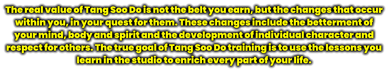 The real value of Tang Soo Do is not the belt you earn, but the changes that occur within you, in your quest for them. These changes include the betterment of your mind, body and spirit and the development of individual character and respect for others. The true goal of Tang Soo Do training is to use the lessons you learn in the studio to enrich every part of your life.