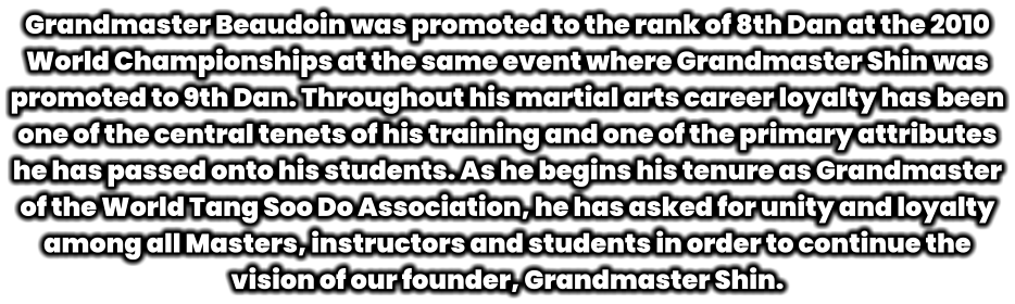 Grandmaster Beaudoin was promoted to the rank of 8th Dan at the 2010 World Championships at the same event where Grandmaster Shin was promoted to 9th Dan. Throughout his martial arts career loyalty has been one of the central tenets of his training and one of the primary attributes he has passed onto his students. As he begins his tenure as Grandmaster of the World Tang Soo Do Association, he has asked for unity and loyalty among all Masters, instructors and students in order to continue the vision of our founder, Grandmaster Shin.