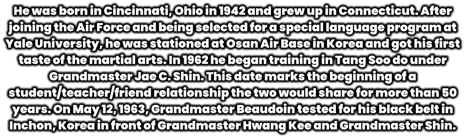 He was born in Cincinnati, Ohio in 1942 and grew up in Connecticut. After joining the Air Force and being selected for a special language program at Yale University, he was stationed at Osan Air Base in Korea and got his first taste of the martial arts. In 1962 he began training in Tang Soo do under Grandmaster Jae C. Shin. This date marks the beginning of a student/teacher/friend relationship the two would share for more than 50 years. On May 12, 1963, Grandmaster Beaudoin tested for his black belt in Inchon, Korea in front of Grandmaster Hwang Kee and Grandmaster Shin.