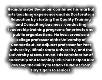 Grandmaster Beaudoin combined his martial arts teaching experience and his Doctorate in Education by starting the Quality Training and Consulting business, conducting leadership training programs for private and public organizations. He has served as a college professor at the University of Connecticut, an adjunct professor for Post University, Illinois State University, and the University of New Haven. His combination of leadership and teaching skills has helped him develop the ability to teach students from Tiny Tigers to seniors.