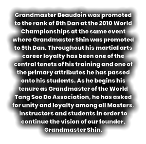 Grandmaster Beaudoin was promoted to the rank of 8th Dan at the 2010 World Championships at the same event where Grandmaster Shin was promoted to 9th Dan. Throughout his martial arts career loyalty has been one of the central tenets of his training and one of the primary attributes he has passed onto his students. As he begins his tenure as Grandmaster of the World Tang Soo Do Association, he has asked for unity and loyalty among all Masters, instructors and students in order to continue the vision of our founder, Grandmaster Shin.