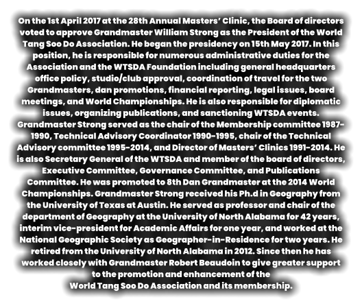 On the 1st April 2017 at the 28th Annual Masters’ Clinic, the Board of directors voted to approve Grandmaster William Strong as the President of the World Tang Soo Do Association. He began the presidency on 15th May 2017. In this position, he is responsible for numerous administrative duties for the Association and the WTSDA Foundation including general headquarters office policy, studio/club approval, coordination of travel for the two Grandmasters, dan promotions, financial reporting, legal issues, board meetings, and World Championships. He is also responsible for diplomatic issues, organizing publications, and sanctioning WTSDA events. Grandmaster Strong served as the chair of the Membership committee 1987-1990, Technical Advisory Coordinator 1990-1995, chair of the Technical Advisory committee 1995-2014, and Director of Masters’ Clinics 1991-2014. He is also Secretary General of the WTSDA and member of the board of directors, Executive Committee, Governance Committee, and Publications Committee. He was promoted to 8th Dan Grandmaster at the 2014 World Championships. Grandmaster Strong received his Ph.d in Geography from the University of Texas at Austin. He served as professor and chair of the department of Geography at the University of North Alabama for 42 years, interim vice-president for Academic Affairs for one year, and worked at the National Geographic Society as Geographer-in-Residence for two years. He retired from the University of North Alabama in 2012. Since then he has worked closely with Grandmaster Robert Beaudoin to give greater support to the promotion and enhancement of the   World Tang Soo Do Association and its membership.