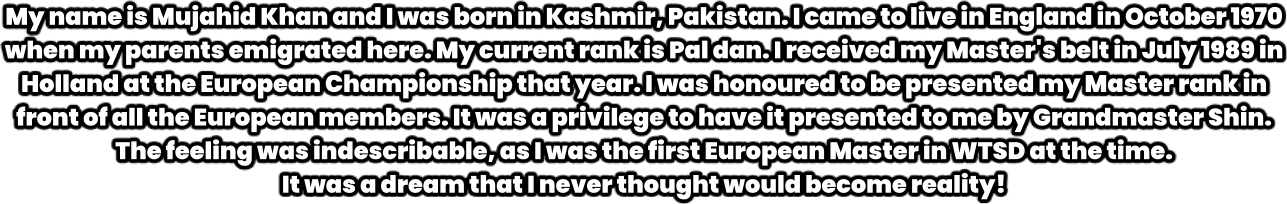 My name is Mujahid Khan and I was born in Kashmir, Pakistan. I came to live in England in October 1970 when my parents emigrated here. My current rank is Pal dan. I received my Master's belt in July 1989 in Holland at the European Championship that year. I was honoured to be presented my Master rank in front of all the European members. It was a privilege to have it presented to me by Grandmaster Shin. The feeling was indescribable, as I was the first European Master in WTSD at the time.  It was a dream that I never thought would become reality!