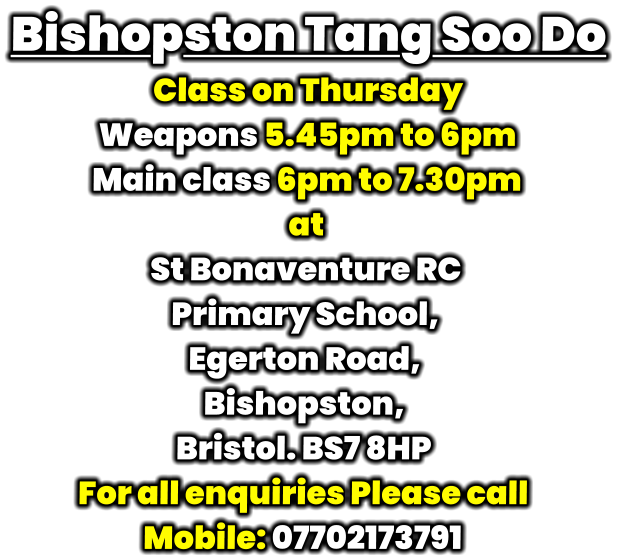 Bishopston Tang Soo Do Class on Thursday  Weapons 5.45pm to 6pm Main class 6pm to 7.30pm at St Bonaventure RC  Primary School, Egerton Road, Bishopston, Bristol. BS7 8HP For all enquiries Please call Mobile: 07702173791