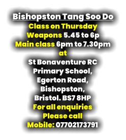 Bishopston Tang Soo Do Class on Thursday  Weapons 5.45 to 6p Main class 6pm to 7.30pm at St Bonaventure RC  Primary School, Egerton Road, Bishopston, Bristol. BS7 8HP For all enquiries  Please call Mobile: 07702173791