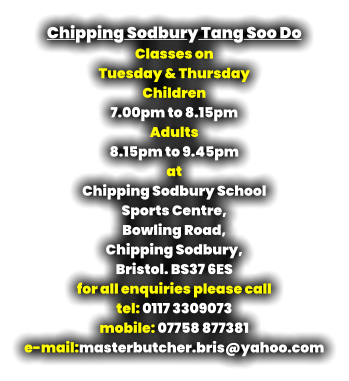 Chipping Sodbury Tang Soo Do Classes on  Tuesday & Thursday Children  7.00pm to 8.15pm   Adults  8.15pm to 9.45pm at Chipping Sodbury School  Sports Centre, Bowling Road,  Chipping Sodbury,  Bristol. BS37 6ES for all enquiries please call tel: 0117 3309073 mobile: 07758 877381 e-mail:masterbutcher.bris@yahoo.com