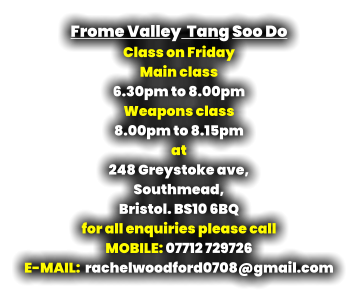 Frome Valley  Tang Soo Do Class on Friday Main class  6.30pm to 8.00pm Weapons class  8.00pm to 8.15pm at 248 Greystoke ave, Southmead, Bristol. BS10 6BQ for all enquiries please call MOBILE: 07712 729726 E-MAIL:  rachelwoodford0708@gmail.com