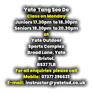 Yate  Tang Soo Do Class on Monday Juniors 17.30pm  to 18.30pm Seniors 18.30pm  to 20.30pm at Yate Outdoor  Sports Complex Broad Lane, Yate Bristol. BS37 7LB For all enquiries  please call   Mobile:  07377 396631 E-mail:  instructor@yatetsd.co.uk
