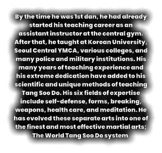 By the time he was 1st dan, he had already started his teaching career as an assistant instructor at the central gym. After that, he taught at Korean University, Seoul Central YMCA, various colleges, and many police and military institutions. His many years of teaching experience and his extreme dedication have added to his scientific and unique methods of teaching Tang Soo Do. His six fields of expertise include self-defense, forms, breaking, weapons, health care, and meditation. He has evolved these separate arts into one of the finest and most effective martial arts;  The World Tang Soo Do system.