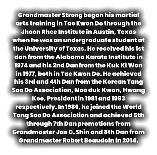 Grandmaster Strong began his martial arts training in Tae Kwon Do through the Jhoon Rhee Institute in Austin, Texas when he was an undergraduate student at the University of Texas. He received his 1st dan from the Alabama Karate Institute in 1974 and his 2nd Dan from the Kuk Ki Won in 1977, both in Tae Kwon Do. He achieved his 3rd and 4th Dan from the Korean Tang Soo Do Association, Moo duk Kwan, Hwang Kee, President in 1981 and 1983 respectively. In 1986, he joined the World Tang Soo Do Association and achieved 5th through 7th Dan promotions from Grandmaster Jae C. Shin and 8th Dan from Grandmaster Robert Beaudoin in 2014.